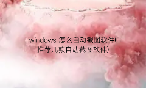 “windows怎么自动截图软件(推荐几款自动截图软件)